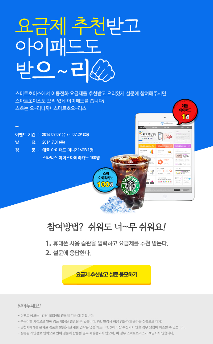 요금제 추천받고 아이패드도 받으~리 스마트초이스에서 이동전화 요금제를 추천받고 으리있게 설문해 참여해주시면 스마트초이스도 으리 있게 아이패드를 쏩니다! 스초는 으~리니까! 스마트초으~리스 + 이벤트 기간 : 2014.07.09 (수) ~ 07.29(화) 발표 : 2014.7.31(목) 경품 : 애플 아이패드 미니2 16GB 1명 스타벅스 아이스아메리카노 100명 참여방법? 쉬워도 너~무 쉬워요! 1. 휴대폰 사용습관을 입력하고 요금제를 추천 받는다. 2. 설문에 응답한다. 요금제 추천받고 설문 응모하기 알아두세요 ! – 이벤트 응모는 1인당 1회(응모 연락처 기준)에 한합니다. – 부득이한 사정으로 인해 경품 내용은 변경될 수 있습니다. (단, 변경시 해당 경품가에 준하는 상품으로 대체) – 당첨자에게는 문자로 경품을 발송(사전 개별 연락은 없음) 해드리며, 3회 이상 수신되지 않을 경우 당첨이 취소될 수 있습니다. – 잘못된 개인정보 입력으로 인해 경품이 반송될 경우 재발송되지 않으며, 이 경우 스마트초이스가 책임지지 않습니다. 요금제 추천받고 아이패드도 받으~리 스마트초이스에서 이동전화 요금제를 추천받고 으리있게 설문해 참여해주시면 스마트초이스도 으리 있게 아이패드를 쏩니다! 스초는 으~리니까! 스마트초으~리스 + 이벤트 기간 : 2014.07.09 (수) ~ 07.29(화) 발표 : 2014.7.31(목) 경품 : 애플 아이패드 미니2 16GB 1명 스타벅스 아이스아메리카노 100명 참여방법? 쉬워도 너~무 쉬워요! 1. 휴대폰 사용습관을 입력하고 요금제를 추천 받는다. 2. 설문에 응답한다. 요금제 추천받고 설문 응모하기 알아두세요 ! – 이벤트 응모는 1인당 1회(응모 연락처 기준)에 한합니다. – 부득이한 사정으로 인해 경품 내용은 변경될 수 있습니다. (단, 변경시 해당 경품가에 준하는 상품으로 대체) – 당첨자에게는 문자로 경품을 발송(사전 개별 연락은 없음) 해드리며, 3회 이상 수신되지 않을 경우 당첨이 취소될 수 있습니다. – 잘못된 개인정보 입력으로 인해 경품이 반송될 경우 재발송되지 않으며, 이 경우 스마트초이스가 책임지지 않습니다.