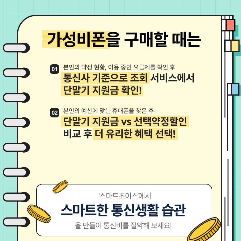 가성비폰을 구매할 때는 01. 본인의 약정 현황, 이용 중인 요금제를 확인 후 통신사 기준으로 조회 서비스에서 단말기 지원금 확인! 02. 본인의 예산에 맞는 휴대폰을 찾은 후 단말기지원금 vs 선택약정할인 비교 후 더 유리한 혜택 선택! / 스마트초이스에서 스마트한 통신생활 습관을 만들어 통신비를 절약해 보세요! 가성비폰을 구매할 때는 01. 본인의 약정 현황, 이용 중인 요금제를 확인 후 통신사 기준으로 조회 서비스에서 단말기 지원금 확인! 02. 본인의 예산에 맞는 휴대폰을 찾은 후 단말기지원금 vs 선택약정할인 비교 후 더 유리한 혜택 선택! / 스마트초이스에서 스마트한 통신생활 습관을 만들어 통신비를 절약해 보세요!